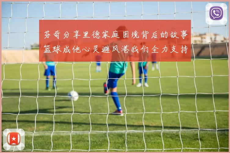 芬奇分享里德家庭困境背后的故事篮球成他心灵避风港我们全力支持与陪伴