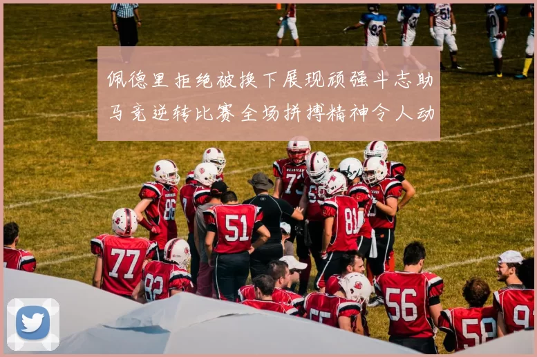 佩德里拒绝被换下展现顽强斗志助马竞逆转比赛全场拼搏精神令人动容