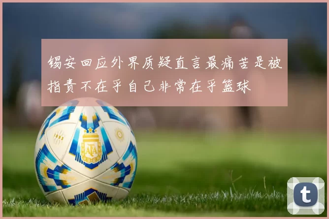 锡安回应外界质疑直言最痛苦是被指责不在乎自己非常在乎篮球