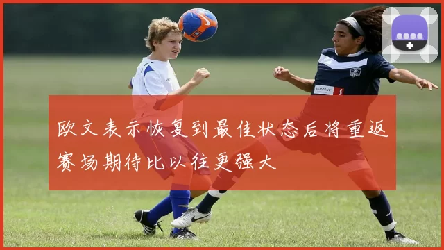 欧文表示恢复到最佳状态后将重返赛场期待比以往更强大