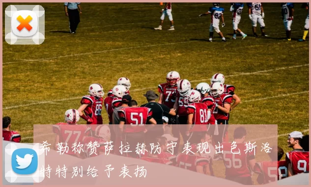 希勒称赞萨拉赫防守表现出色斯洛特特别给予表扬