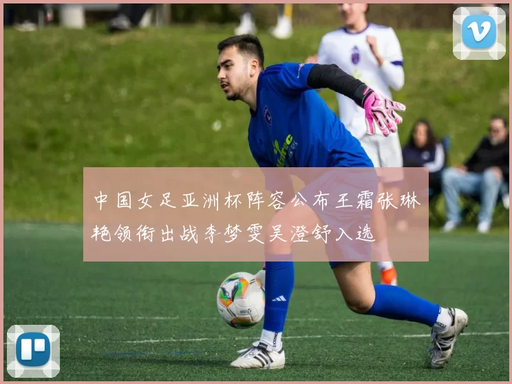 中国女足亚洲杯阵容公布王霜张琳艳领衔出战李梦雯吴澄舒入选