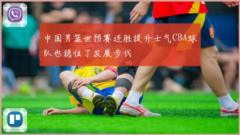 中国男篮世预赛连胜提升士气CBA球队也稳住了发展步伐