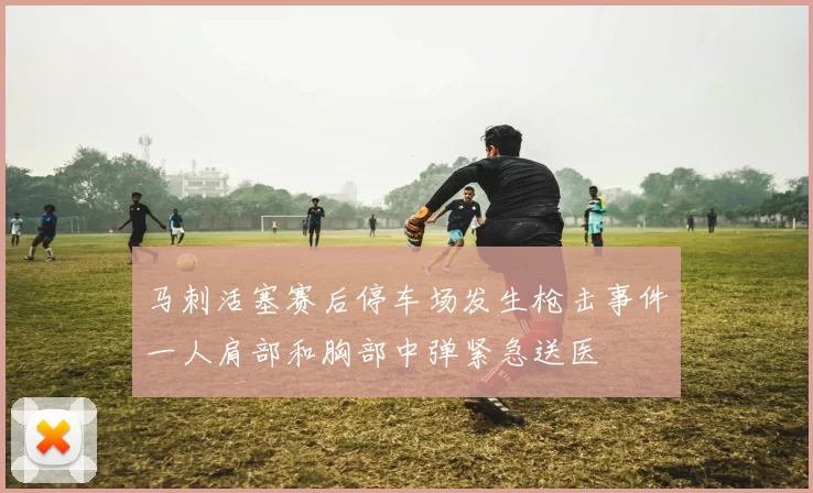 马刺活塞赛后停车场发生枪击事件一人肩部和胸部中弹紧急送医