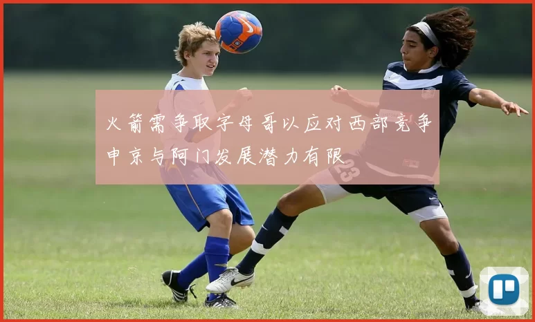 火箭需争取字母哥以应对西部竞争申京与阿门发展潜力有限