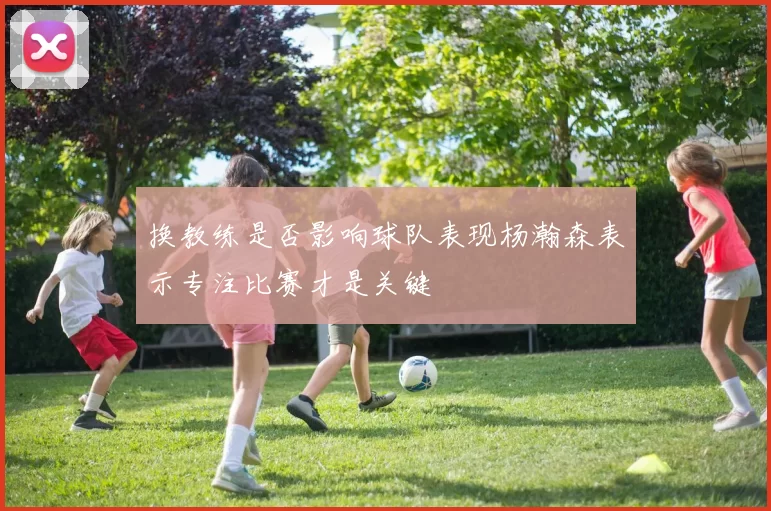 换教练是否影响球队表现杨瀚森表示专注比赛才是关键