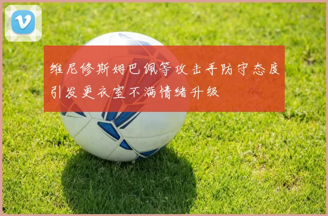 维尼修斯姆巴佩等攻击手防守态度引发更衣室不满情绪升级