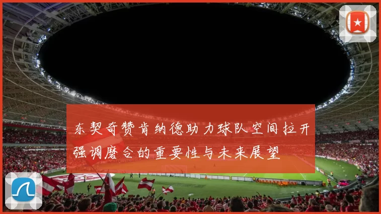 东契奇赞肯纳德助力球队空间拉开强调磨合的重要性与未来展望