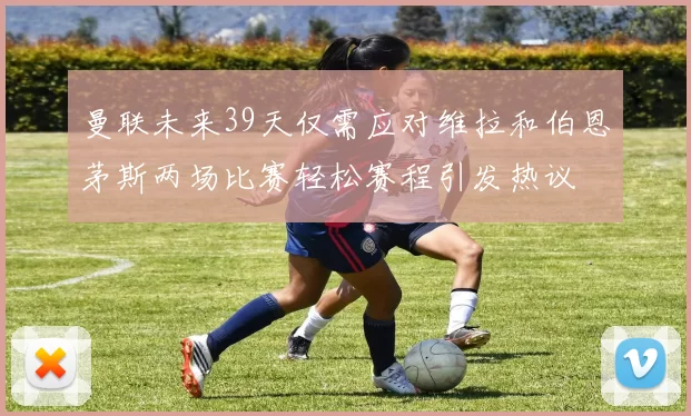 曼联未来39天仅需应对维拉和伯恩茅斯两场比赛轻松赛程引发热议